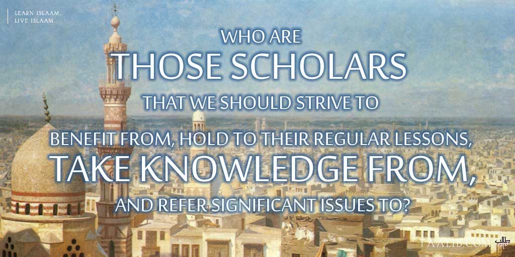 Who Are Those Scholars That We Should Strive To Benefit From, Hold To Their Regular Lessons, Take Knowledge From, And Refer Significant Issues To